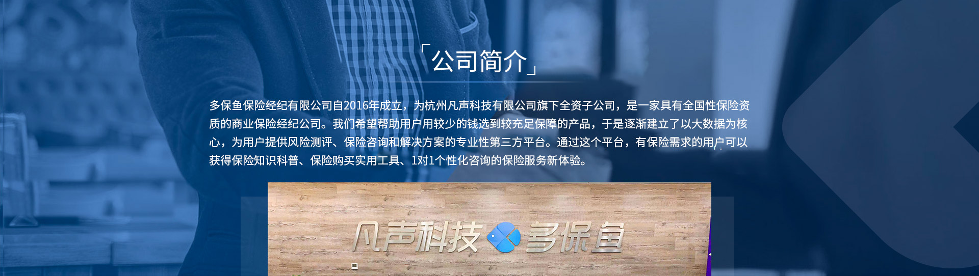 多保魚保險經紀有限公司自2016年成立，為杭州凡聲科技有限公司旗下全資子公司，是一家具有全國性保險資質的商業(yè)保險經紀公司。我們希望幫助用戶用較少的錢選到較充足保障的產品，于是逐漸建立了以大數據為核心，為用戶提供風險測評、保險咨詢和解決方案的專業(yè)性第三方平臺。通過這個平臺，有保險需求的用戶可以獲得保險知識科普、保險購買實用工具、1對1個性化咨詢的保險服務新體驗。