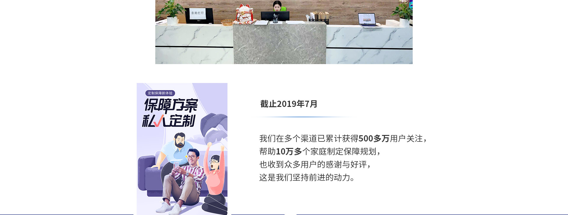 截止2019年7月，我們在多個渠道已累計獲得500多萬用戶關注，幫助10萬多個家庭制定保障規(guī)劃，也收到眾多用戶的感謝與好評，這是我們堅持前進的動力。